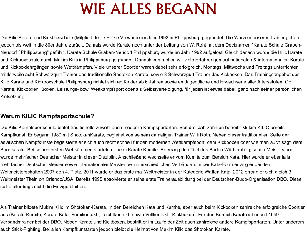 WIE ALLES BEGANN  Die Kilic Karate und Kickboxschule (Mitglied der D-B-O e.V.) wurde im Jahr 1992 in Philippsburg gegründet. Die Wurzeln unserer Trainer gehen jedoch bis weit in die 80er Jahre zurück. Damals wurde Karate noch unter der Leitung von W. Roht mit dem Decknamen "Karate Schule Graben-Neudorf / Philippsburg" geführt. Karate Schule Graben-Neudorf Philippsburg wurde im Jahr 1992 aufgelöst. Gleich danach wurde die Kilic Karate und Kickboxschule durch Mukim Kilic in Philippsburg gegründet. Danach sammelten wir viele Erfahrungen auf nationalen & internationalen Karate-und Kickboxlehrgängen sowie Wettkämpfen. Viele unserer Sportler waren dabei sehr erfolgreich. Montags, Mittwochs und Freitags unterrichten mittlerweile acht Schwarzgurt Trainer das traditionelle Shotokan Karate, sowie 3 Schwarzgurt Trainer das Kickboxen. Das Trainingsangebot des Kilic Karate und Kickboxschule Philippsburg richtet sich an Kinder ab 6 Jahren sowie an Jugendliche und Erwachsene aller Altersstufen. Ob Karate, Kickboxen, Boxen, Leistungs- bzw. Wettkampfsport oder als Selbstverteidigung, für jeden ist etwas dabei, ganz nach seiner persönlichen Zielsetzung.   Warum KILIC Kampfsportschule? Die Kilic Kampfsportschule bietet traditionelle zuwohl auch moderne Kampsportarten. Seit drei Jahrzehnten betreibt Mukim KILIC bereits Kampfkunst. Er begann 1980 mit ShotokanKarate, begleitet von seinem damaligen Trainer Willi Roth. Neben dieser traditionellen Seite der asiatischen Kampfkünste begeisterte er sich auch recht schnell für den modernen Wettkampfsport, dem Kickboxen oder wie man auch sagt, dem Sportkarate. Bei seinen ersten Wettkämpfen startete er beim Karate Kumite. Er errang den Titel des Baden Württembergischen Meisters und wurde mehrfacher Deutscher Meister in dieser Disziplin. Anschließend wechselte er vom Kumite zum Bereich Kata. Hier wurde er ebenfalls mehrfacher Deutscher Meister sowie Internationaler Meister bei unterschiedlichen Verbänden. In der Kata-Form errang er bei den Weltmeisterschaften 2007 den 4. Platz. 2011 wurde er das erste mal Weltmeister in der Kategorie Waffen Kata. 2012 errang er sich gleich 3 Weltmeister Titeln on Orlando/USA. Bereits 1995 absolvierte er seine erste Trainerausbildung bei der Deutschen-Budo-Organisation DBO. Diese sollte allerdings nicht die Einzige bleiben.   Als Trainer bildete Mukim Kilic im Shotokan-Karate, in den Bereichen Kata und Kumite, aber auch beim Kickboxen zahlreiche erfolgreiche Sportler aus (Karate-Kumite, Karate-Kata, Semikontakt-, Leichtkontakt- sowie Vollkontakt - Kickboxen). Für den Bereich Karate ist er seit 1999 Verbandstrainer bei der DBO. Neben Karate und Kickboxen, bestritt er im Laufe der Zeit auch zahlreiche andere Kampfsportarten. Unter anderem auch Stick-Fighting. Bei allen Kampfkunstarten jedoch bleibt die Heimat von Mukim Kilic das Shotokan Karate.