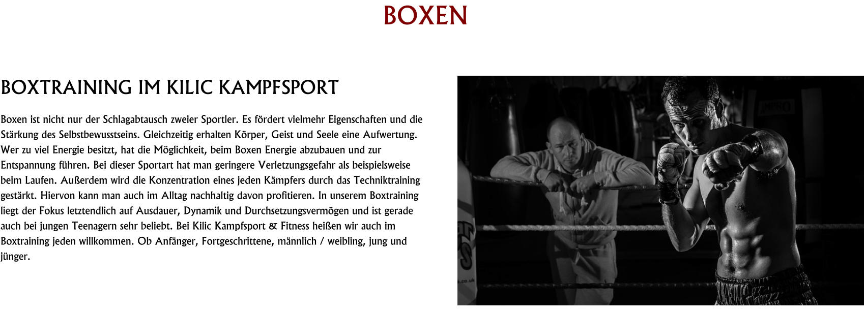 BOXEN  BOXTRAINING IM KILIC KAMPFSPORT Boxen ist nicht nur der Schlagabtausch zweier Sportler. Es fördert vielmehr Eigenschaften und die Stärkung des Selbstbewusstseins. Gleichzeitig erhalten Körper, Geist und Seele eine Aufwertung. Wer zu viel Energie besitzt, hat die Möglichkeit, beim Boxen Energie abzubauen und zur Entspannung führen. Bei dieser Sportart hat man geringere Verletzungsgefahr als beispielsweise beim Laufen. Außerdem wird die Konzentration eines jeden Kämpfers durch das Techniktraining gestärkt. Hiervon kann man auch im Alltag nachhaltig davon profitieren. In unserem Boxtraining liegt der Fokus letztendlich auf Ausdauer, Dynamik und Durchsetzungsvermögen und ist gerade auch bei jungen Teenagern sehr beliebt. Bei Kilic Kampfsport & Fitness heißen wir auch im Boxtraining jeden willkommen. Ob Anfänger, Fortgeschrittene, männlich / weibling, jung und jünger.